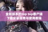 全新版本的top top客户端下载安装指南与使用教程