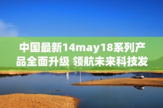 中国最新14may18系列产品全面升级 领航未来科技发展