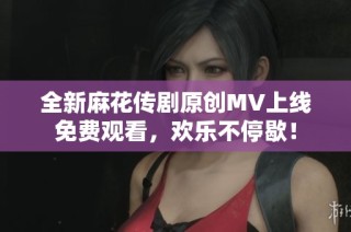 全新麻花传剧原创MV上线免费观看，欢乐不停歇！