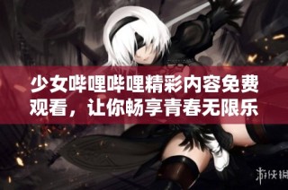 少女哔哩哔哩精彩内容免费观看，让你畅享青春无限乐趣