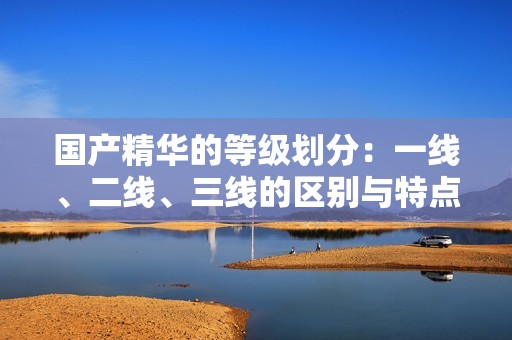 国产精华的等级划分：一线、二线、三线的区别与特点分析