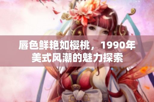 唇色鲜艳如樱桃，1990年美式风潮的魅力探索