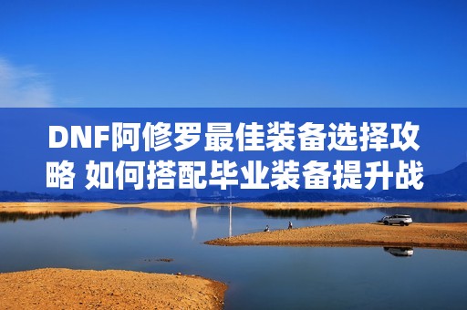 DNF阿修罗最佳装备选择攻略 如何搭配毕业装备提升战斗力