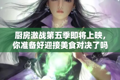 厨房激战第五季即将上映，你准备好迎接美食对决了吗