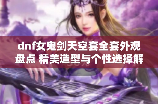 dnf女鬼剑天空套全套外观盘点 精美造型与个性选择解析