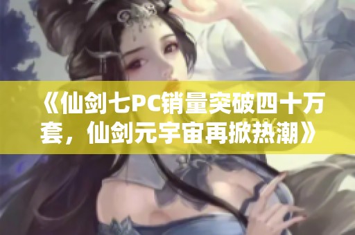 《仙剑七PC销量突破四十万套，仙剑元宇宙再掀热潮》