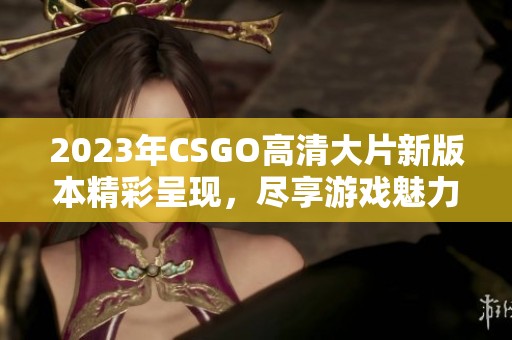 2023年CSGO高清大片新版本精彩呈现，尽享游戏魅力