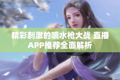 精彩刺激的喷水枪大战 直播APP推荐全面解析