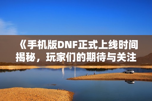 《手机版DNF正式上线时间揭秘，玩家们的期待与关注》