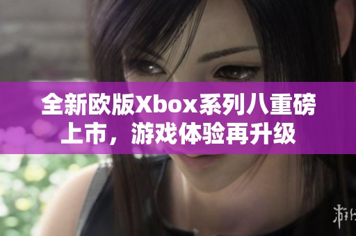 全新欧版Xbox系列八重磅上市，游戏体验再升级