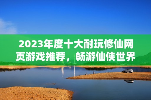 2023年度十大耐玩修仙网页游戏推荐，畅游仙侠世界乐无穷