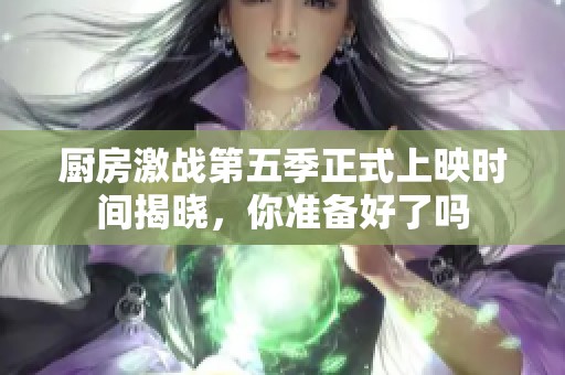 厨房激战第五季正式上映时间揭晓，你准备好了吗