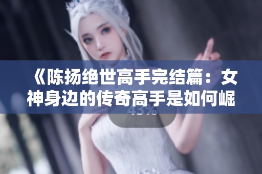 《陈扬绝世高手完结篇：女神身边的传奇高手是如何崛起的》