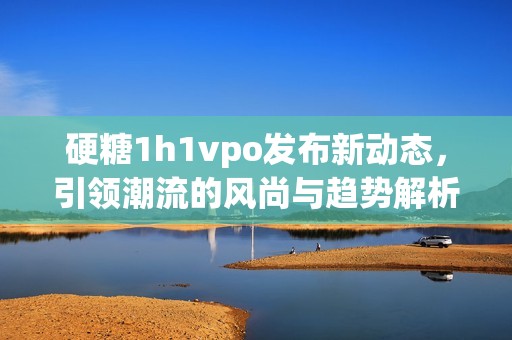 硬糖1h1vpo发布新动态，引领潮流的风尚与趋势解析