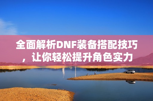 全面解析DNF装备搭配技巧，让你轻松提升角色实力