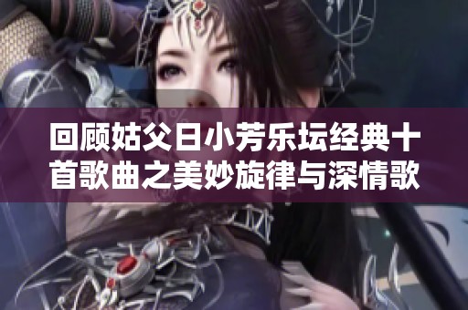 回顾姑父日小芳乐坛经典十首歌曲之美妙旋律与深情歌词