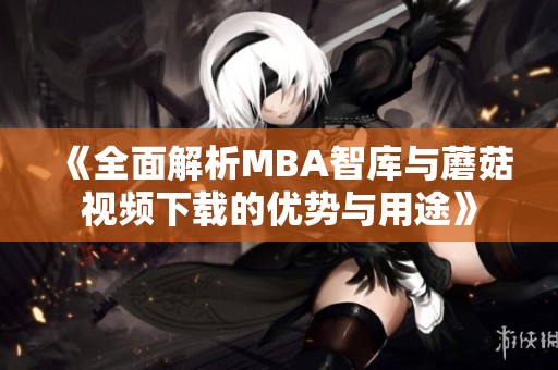 《全面解析MBA智库与蘑菇视频下载的优势与用途》