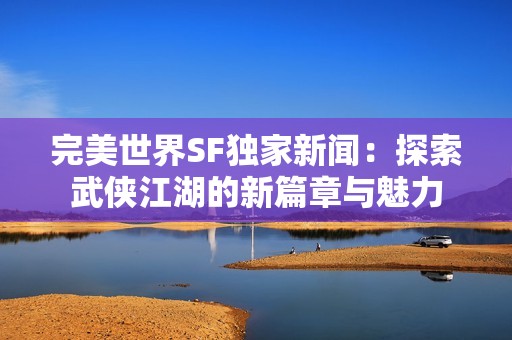 完美世界SF独家新闻：探索武侠江湖的新篇章与魅力