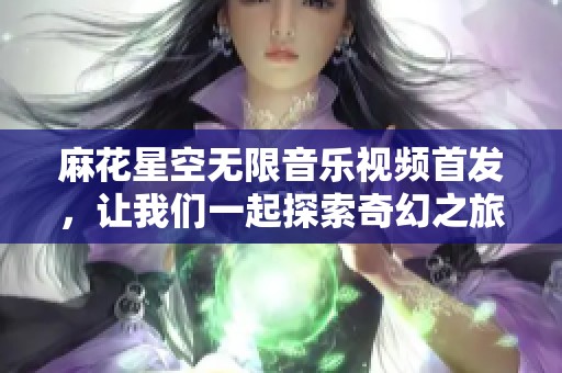 麻花星空无限音乐视频首发，让我们一起探索奇幻之旅