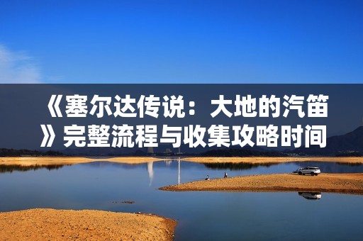 《塞尔达传说：大地的汽笛》完整流程与收集攻略时间线解析