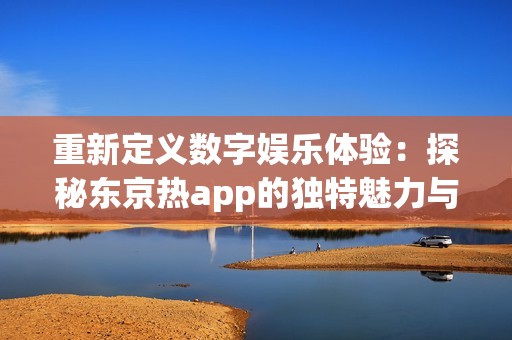 重新定义数字娱乐体验：探秘东京热app的独特魅力与功能