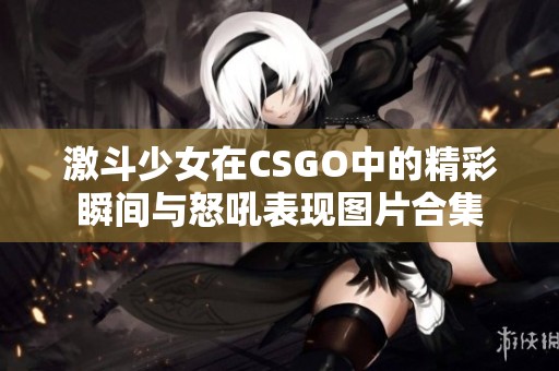 激斗少女在CSGO中的精彩瞬间与怒吼表现图片合集