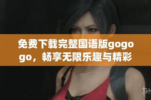 免费下载完整国语版gogogo，畅享无限乐趣与精彩体验