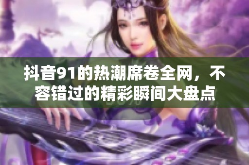 抖音91的热潮席卷全网，不容错过的精彩瞬间大盘点