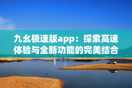 九幺极速版app：探索高速体验与全新功能的完美结合