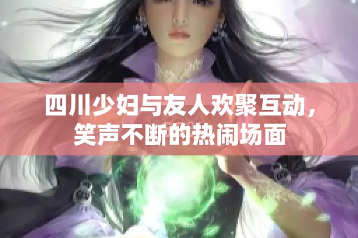 四川少妇与友人欢聚互动，笑声不断的热闹场面