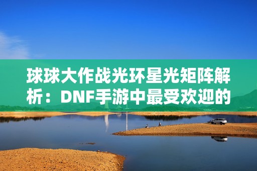 球球大作战光环星光矩阵解析：DNF手游中最受欢迎的职业推荐