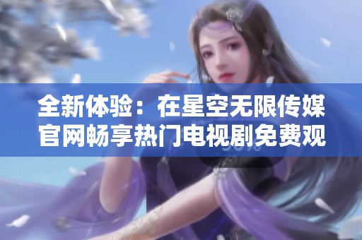 全新体验：在星空无限传媒官网畅享热门电视剧免费观看服务