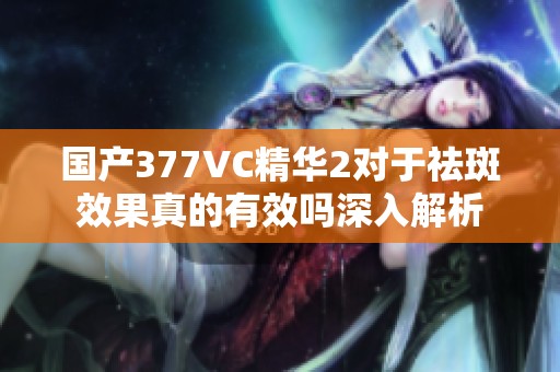 国产377VC精华2对于祛斑效果真的有效吗深入解析