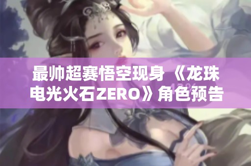 最帅超赛悟空现身 《龙珠电光火石ZERO》角色预告震撼发布