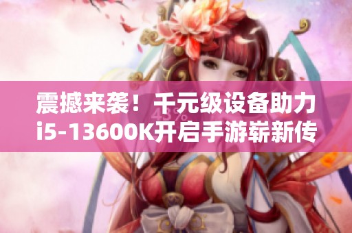 震撼来袭！千元级设备助力i5-13600K开启手游崭新传奇