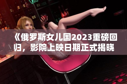 《俄罗斯女儿国2023重磅回归，影院上映日期正式揭晓》