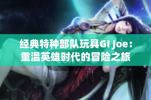 经典特种部队玩具GI Joe：重温英雄时代的冒险之旅