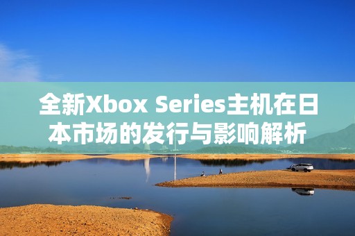 全新Xbox Series主机在日本市场的发行与影响解析