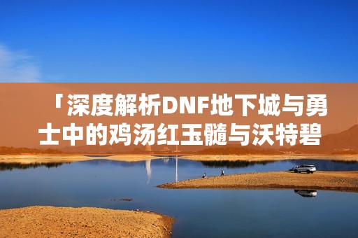 「深度解析DNF地下城与勇士中的鸡汤红玉髓与沃特碧」