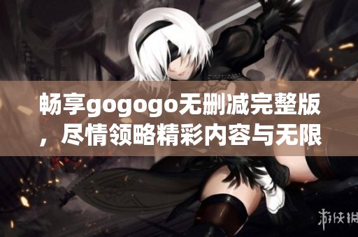 畅享gogogo无删减完整版，尽情领略精彩内容与无限乐趣