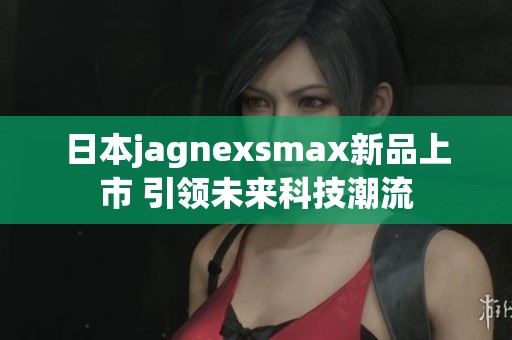 日本jagnexsmax新品上市 引领未来科技潮流