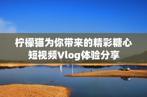 柠檬猫为你带来的精彩糖心短视频Vlog体验分享