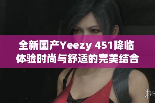 全新国产Yeezy 451降临 体验时尚与舒适的完美结合