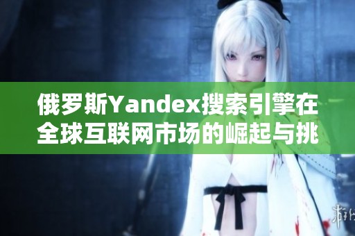 俄罗斯Yandex搜索引擎在全球互联网市场的崛起与挑战