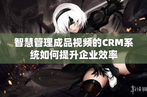 智慧管理成品视频的CRM系统如何提升企业效率