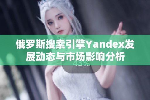 俄罗斯搜索引擎Yandex发展动态与市场影响分析