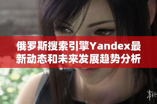 俄罗斯搜索引擎Yandex最新动态和未来发展趋势分析