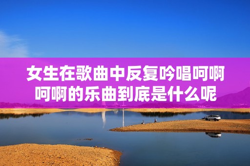 女生在歌曲中反复吟唱呵啊呵啊的乐曲到底是什么呢