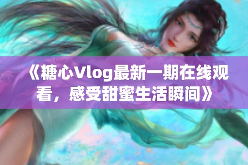 《糖心Vlog最新一期在线观看，感受甜蜜生活瞬间》