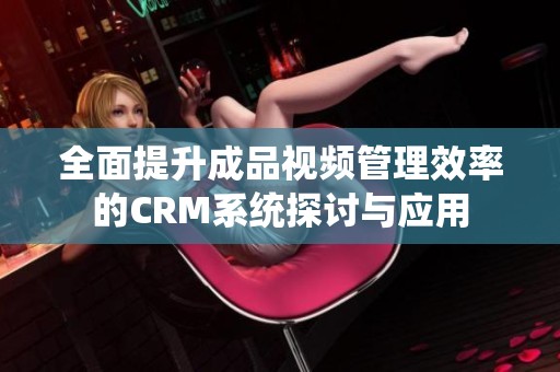 全面提升成品视频管理效率的CRM系统探讨与应用